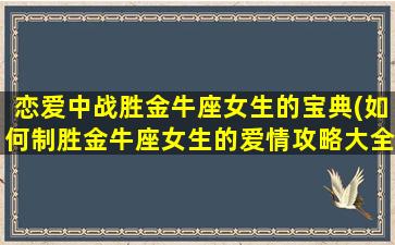 恋爱中战胜金牛座女生的宝典(如何制胜金牛座女生的爱情攻略大全)