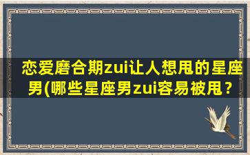 恋爱磨合期zui让人想甩的星座男(哪些星座男zui容易被甩？恋爱磨合期揭秘！)