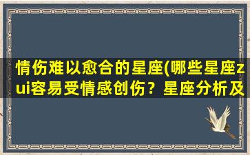 情伤难以愈合的星座(哪些星座zui容易受情感创伤？星座分析及情感恢复建议)