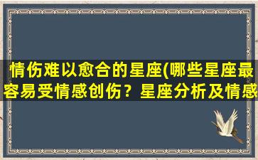 情伤难以愈合的星座(哪些星座最容易受情感创伤？星座分析及情感恢复建议)