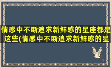 情感中不断追求新鲜感的星座都是这些(情感中不断追求新鲜感的星座都是这些星座吗）