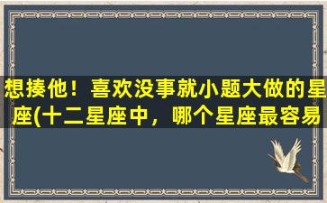 想揍他！喜欢没事就小题大做的星座(十二星座中，哪个星座最容易小题大做、让人想揍？)