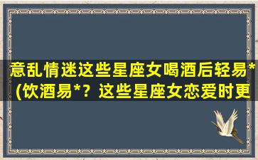 意乱情迷这些星座女喝酒后轻易*(饮酒易*？这些星座女恋爱时更容易被*！)