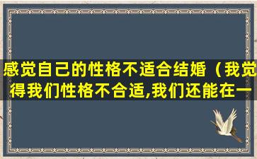 感觉自己的性格不适合结婚（我觉得我们性格不合适,我们还能在一起吗）