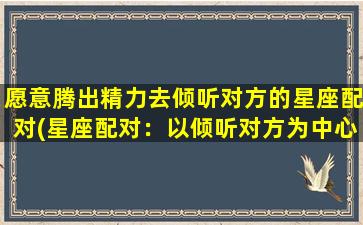 愿意腾出精力去倾听对方的星座配对(星座配对：以倾听对方为中心的zui佳匹配)