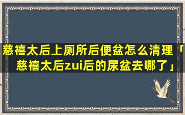 慈禧太后上厕所后便盆怎么清理「慈禧太后zui后的尿盆去哪了」