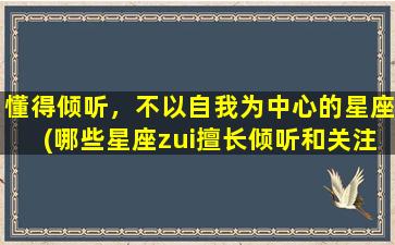 懂得倾听，不以自我为中心的星座(哪些星座zui擅长倾听和关注他人，让人心生感动？)