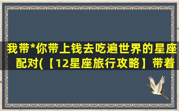 我带*你带上钱去吃遍世界的星座配对(【12星座旅行攻略】带着我和你，畅游全球！)