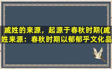 戚姓的来源，起源于春秋时期(戚姓来源：春秋时期以郁郁乎文化品质闻名于世)