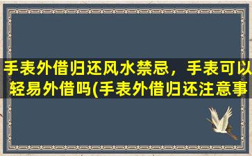 手表外借归还风水禁忌，手表可以轻易外借吗(手表外借归还注意事项，风水禁忌揭秘)