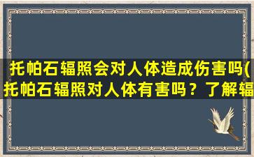 托帕石辐照会对人体造成伤害吗(托帕石辐照对人体有害吗？了解辐射危害和安全措施)