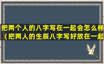 把两个人的八字写在一起会怎么样（把两人的生辰八字写好放在一起能和好吗）