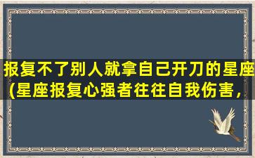 报复不了别人就拿自己开刀的星座(星座报复心强者往往自我伤害，你是哪个星座？)