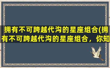 拥有不可跨越代沟的星座组合(拥有不可跨越代沟的星座组合，你知道是哪些吗？)