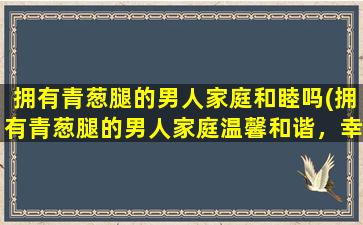 拥有青葱腿的男人家庭和睦吗(拥有青葱腿的男人家庭温馨和谐，幸福生活自然来)