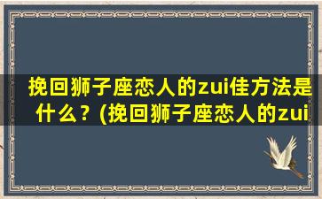 挽回狮子座恋人的zui佳方法是什么？(挽回狮子座恋人的zui佳方法是什么呢）