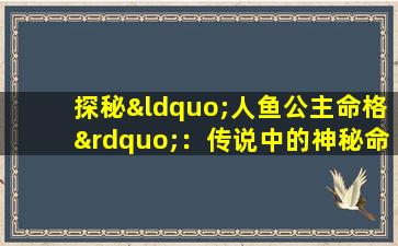 探秘“人鱼公主命格”：传说中的神秘命运究竟是什么