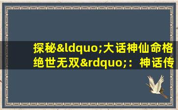 探秘“大话神仙命格绝世无双”：神话传说中的非凡命运