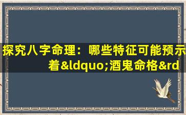 探究八字命理：哪些特征可能预示着“酒鬼命格”