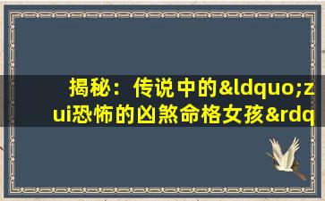 揭秘：传说中的“zui恐怖的凶煞命格女孩”究竟隐藏着怎样的秘密