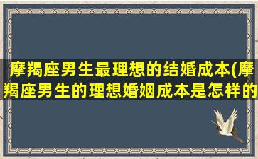 摩羯座男生最理想的结婚成本(摩羯座男生的理想婚姻成本是怎样的？)