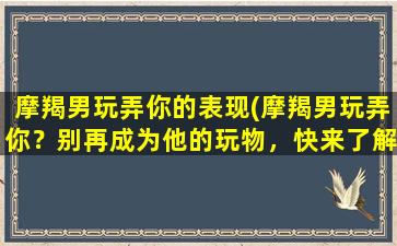 摩羯男玩弄你的表现(摩羯男玩弄你？别再成为他的玩物，快来了解正确的应对方法！)