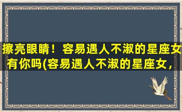 擦亮眼睛！容易遇人不淑的星座女有你吗(容易遇人不淑的星座女，你是否其中？教你怎么擦亮眼睛！)