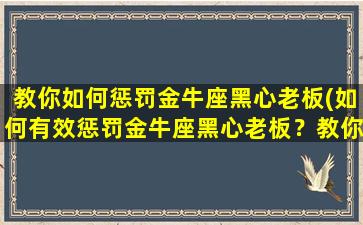 教你如何惩罚金牛座黑心老板(如何有效惩罚金牛座黑心老板？教你运用法律、公关、心理等手段让其自食恶果！)