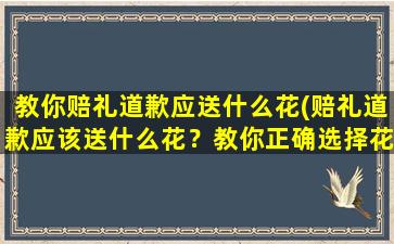 教你赔礼道歉应送什么花(赔礼道歉应该送什么花？教你正确选择花礼)