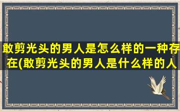 敢剪光头的男人是怎么样的一种存在(敢剪光头的男人是什么样的人？-探讨敢剪光头的男人的特点)