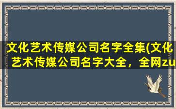 文化艺术传媒公司名字全集(文化艺术传媒公司名字大全，全网zui全列表)