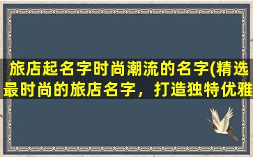 旅店起名字时尚潮流的名字(精选最时尚的旅店名字，打造独特优雅的住宿体验！)