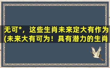 无可*，这些生肖未来定大有作为(未来大有可为！具有潜力的生肖，你中了吗？)