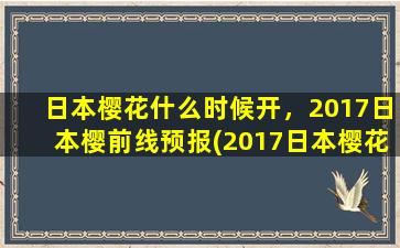 日本樱花什么时候开，2017日本樱前线预报(2017日本樱花最新预报！赏樱攻略一览，让你错过樱花盛开的遗憾！)