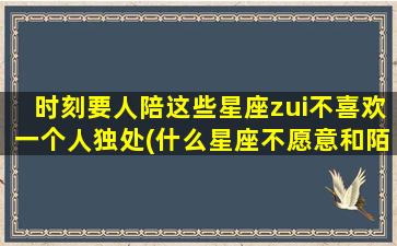 时刻要人陪这些星座zui不喜欢一个人独处(什么星座不愿意和陌生人聊天）