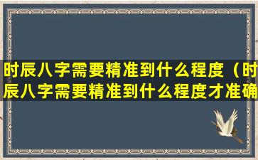 时辰八字需要精准到什么程度（时辰八字需要精准到什么程度才准确）