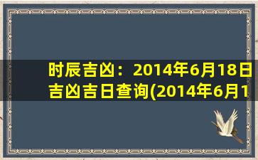 时辰吉凶：2014年6月18日吉凶吉日查询(2014年6月18日吉凶吉日查询，时光荏苒，皆吉皆凶。)