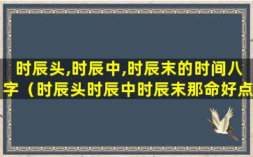 时辰头,时辰中,时辰末的时间八字（时辰头时辰中时辰末那命好点）