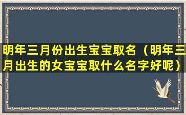 明年三月份出生宝宝取名（明年三月出生的女宝宝取什么名字好呢）