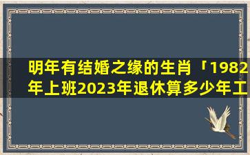 明年有结婚之缘的生肖「1982年上班2023年退休算多少年工龄」