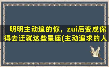 明明主动追的你，zui后变成你得去迁就这些星座(主动追求的人也会主动离开）