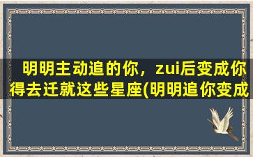 明明主动追的你，zui后变成你得去迁就这些星座(明明追你变成你迁就，这些星座要占为中心？这样的人你要远离！)