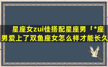 星座女zui佳搭配星座男「*座男爱上了双鱼座女怎么样才能长久」