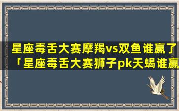 星座毒舌大赛摩羯vs双鱼谁赢了「星座毒舌大赛狮子pk天蝎谁赢了」