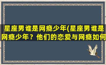 星座男谁是网瘾少年(星座男谁是网瘾少年？他们的恋爱与网瘾如何兼顾？)