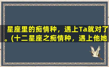 星座里的痴情种，遇上Ta就对了。(十二星座之痴情种，遇上他她就是命中注定的缘分)