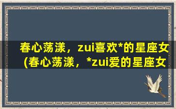 春心荡漾，zui喜欢*的星座女(春心荡漾，*zui爱的星座女需了解这些！)