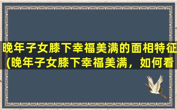 晚年子女膝下幸福美满的面相特征(晚年子女膝下幸福美满，如何看面相？)