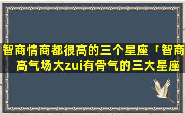 智商情商都很高的三个星座「智商高气场大zui有骨气的三大星座」