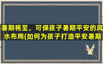 暑期将至，可保孩子暑期平安的风水布局(如何为孩子打造平安暑期的风水布局？)